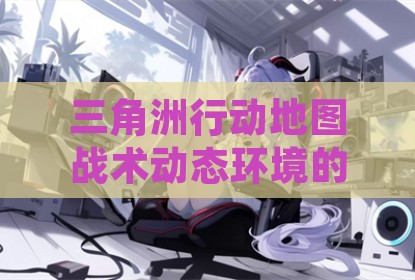 三角洲行动地图战术动态环境的攻略利用解析